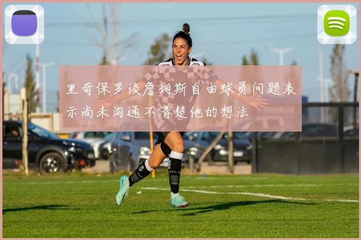 里奇保罗谈詹姆斯自由球员问题表示尚未沟通不清楚他的想法