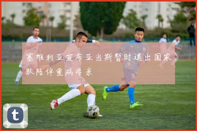 塞维利亚宣布亚当斯暂时退出国家队陪伴重病母亲