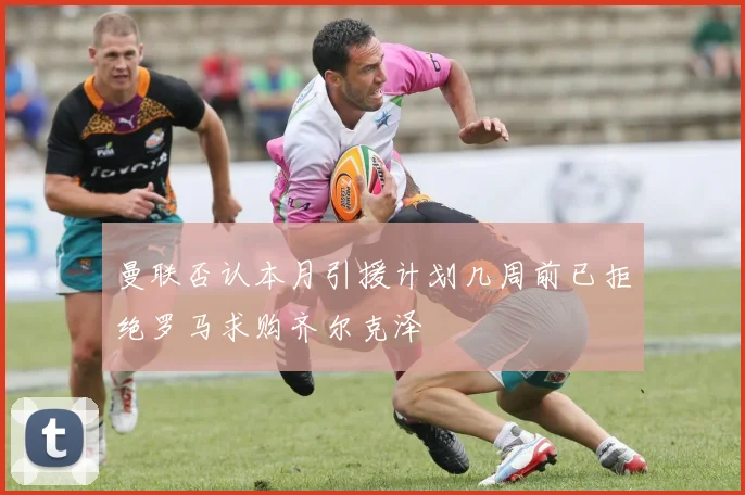 曼联否认本月引援计划几周前已拒绝罗马求购齐尔克泽