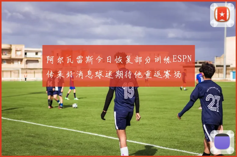 阿尔瓦雷斯今日恢复部分训练ESPN传来好消息球迷期待他重返赛场
