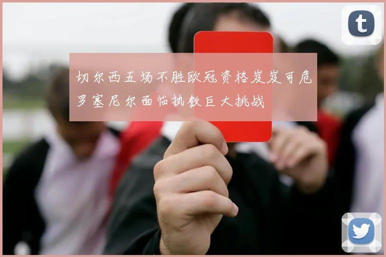 切尔西五场不胜欧冠资格岌岌可危罗塞尼尔面临执教巨大挑战