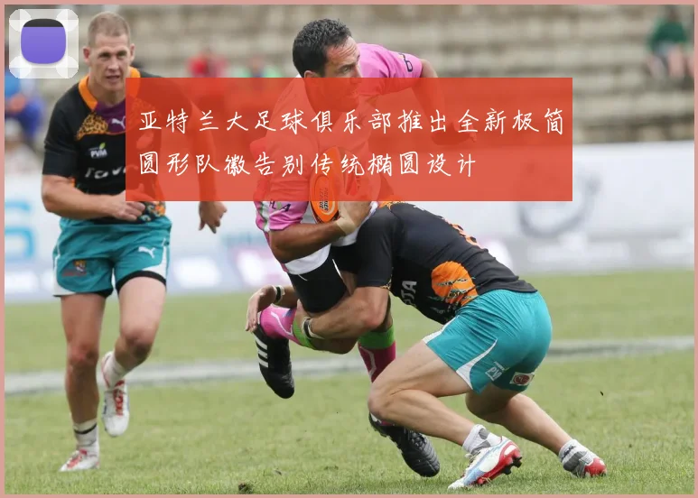 亚特兰大足球俱乐部推出全新极简圆形队徽告别传统椭圆设计