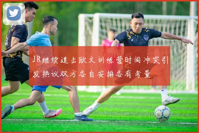 JR继续追击欧文训练营时间冲突引发热议双方各自安排各有考量