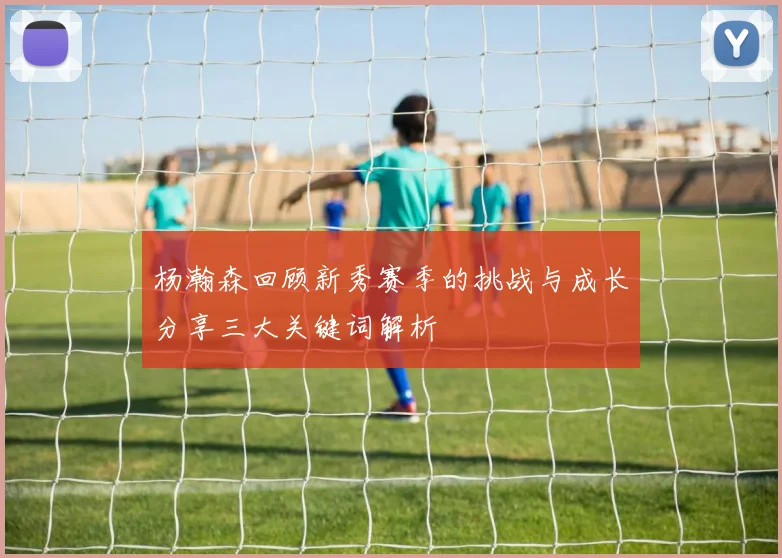 杨瀚森回顾新秀赛季的挑战与成长分享三大关键词解析