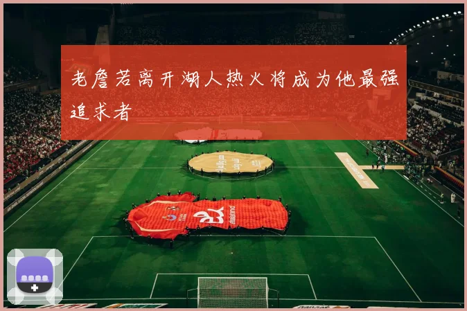 老詹若离开湖人热火将成为他最强追求者