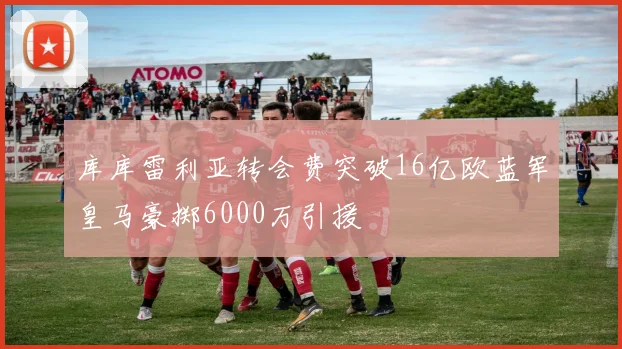 库库雷利亚转会费突破16亿欧蓝军皇马豪掷6000万引援