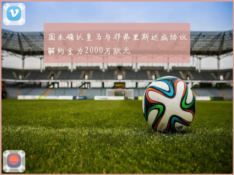 国米确认皇马与邓弗里斯达成协议解约金为2000万欧元