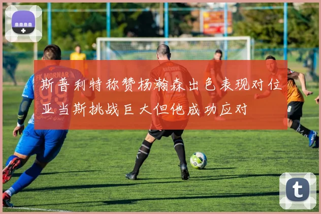 斯普利特称赞杨瀚森出色表现对位亚当斯挑战巨大但他成功应对