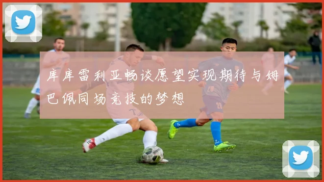 库库雷利亚畅谈愿望实现期待与姆巴佩同场竞技的梦想