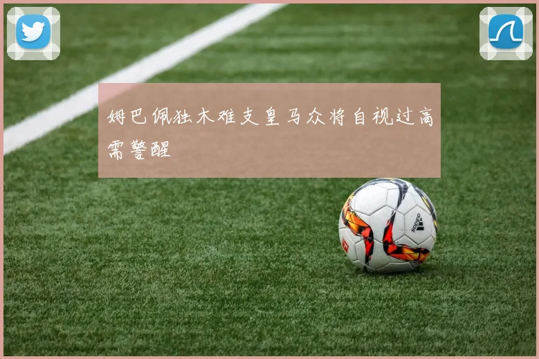 姆巴佩独木难支皇马众将自视过高需警醒