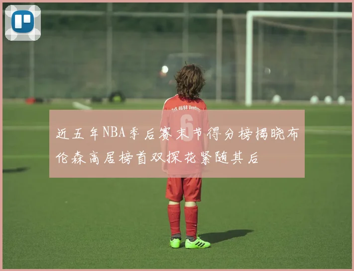 近五年NBA季后赛末节得分榜揭晓布伦森高居榜首双探花紧随其后