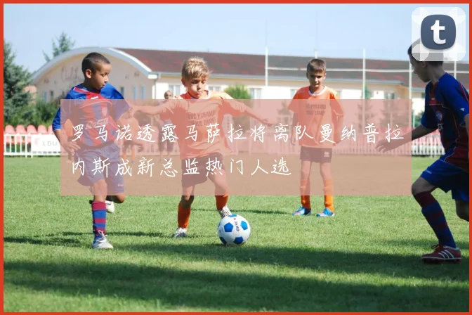 罗马诺透露马萨拉将离队曼纳普拉内斯成新总监热门人选