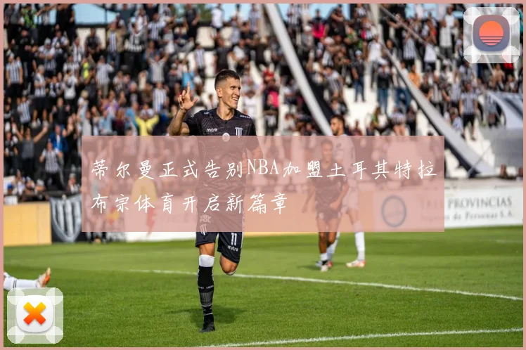 蒂尔曼正式告别NBA加盟土耳其特拉布宗体育开启新篇章