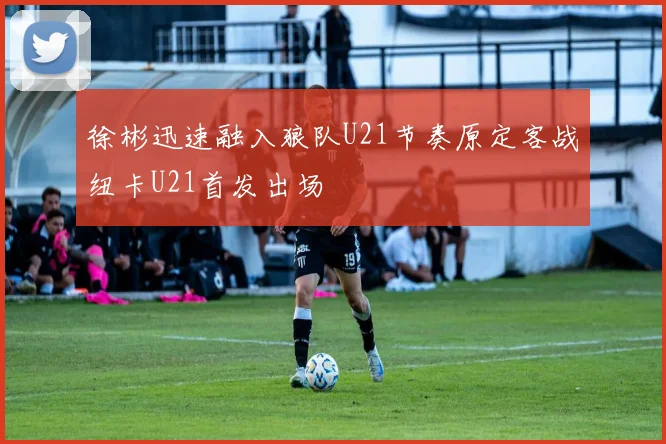 徐彬迅速融入狼队U21节奏原定客战纽卡U21首发出场