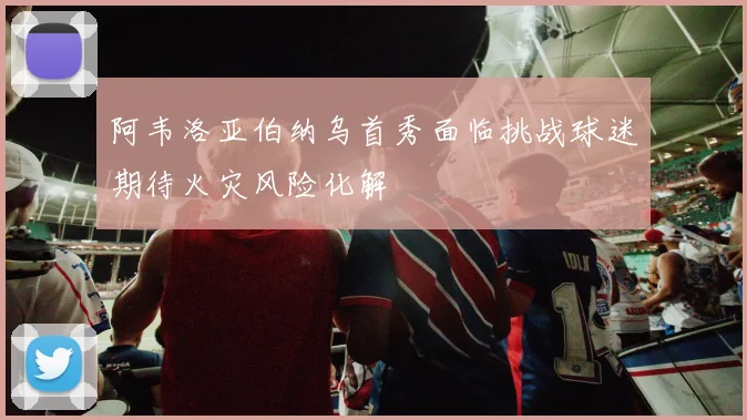 阿韦洛亚伯纳乌首秀面临挑战球迷期待火灾风险化解